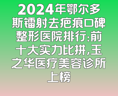 2024年鄂尔多斯镭射去疤痕口碑整形医院排行：前十大实力比拼，玉之华医疗美容诊所上榜