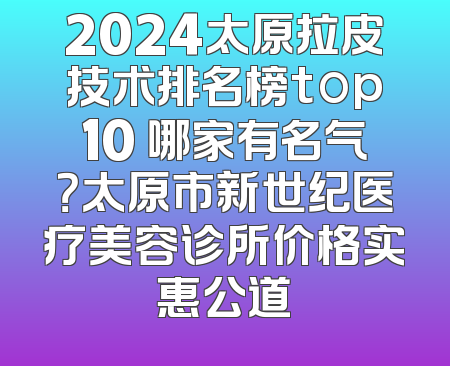 2024太原拉皮技术排名榜top10 哪家有名气？太原市新世纪医疗美容诊所价格实惠公道