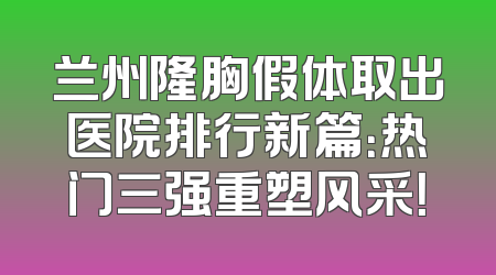 兰州隆胸假体取出医院排行新篇：热门三强重塑风采！