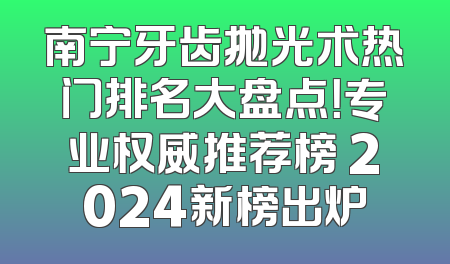 南宁牙齿抛光术热门排名大盘点！专业权威推荐榜 2024新榜出炉