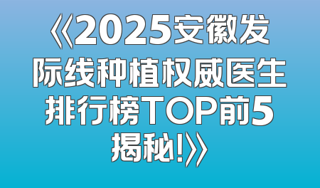 《2025安徽发际线种植权威医生排行榜TOP前5揭秘！》