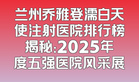兰州乔雅登濡白天使注射医院排行榜揭秘：2025年度五强医院风采展