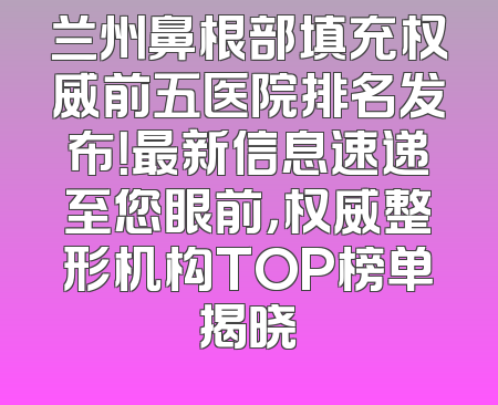 兰州鼻根部填充权威前五医院排名发布！最新信息速递至您眼前，权威整形机构TOP榜单揭晓
