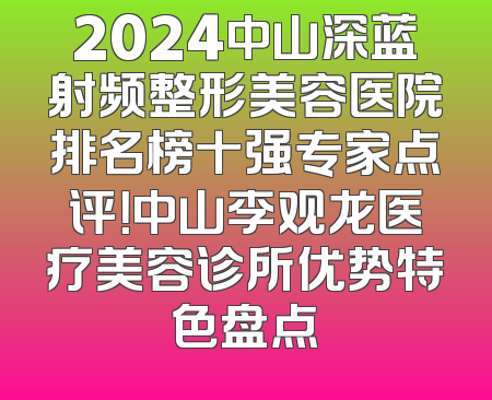 2024中山深蓝射频整形美容医院排名榜十强专家点评！中山李观龙医疗美容诊所优势特色盘点