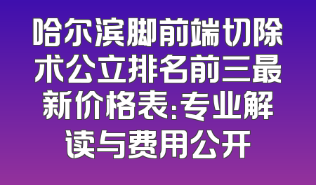 哈尔滨脚前端切除术公立排名前三最新价格表：专业解读与费用公开