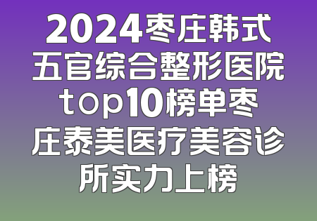 2024枣庄韩式五官综合整形医院top10榜单枣庄泰美医疗美容诊所实力上榜