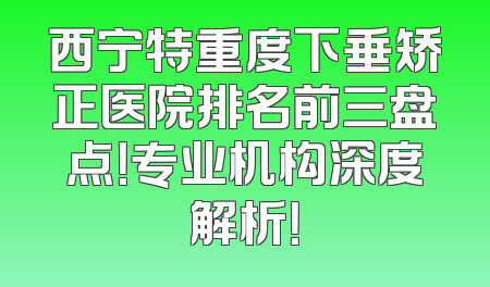 西宁特重度下垂矫正医院排名前三盘点！专业机构深度解析！