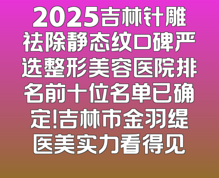 2025吉林针雕祛除静态纹口碑严选整形美容医院排名前十位名单已确定！吉林市金羽缇医美实力看得见