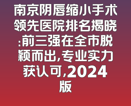 南京阴唇缩小手术领先医院排名揭晓：前三强在全市脱颖而出，专业实力获认可，2024版