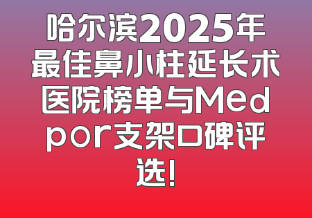 哈尔滨2025年最佳鼻小柱延长术医院榜单与Medpor支架口碑评选!
