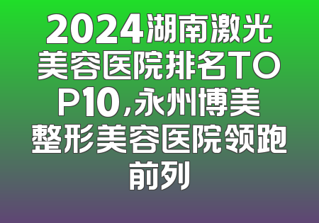 2024湖南激光美容医院排名TOP10，永州博美整形美容医院领跑前列