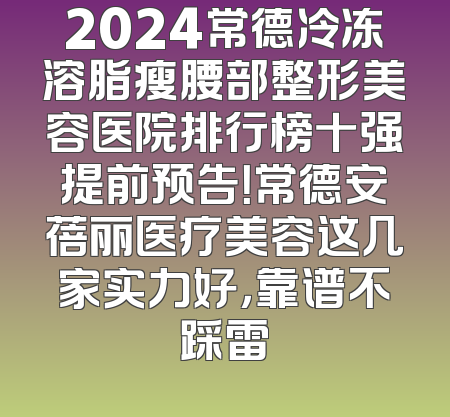 2024常德冷冻溶脂瘦腰部整形美容医院排行榜十强提前预告！常德安蓓丽医疗美容这几家实力好，靠谱不踩雷