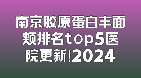 南京胶原蛋白丰面颊排名top5医院更新!2024