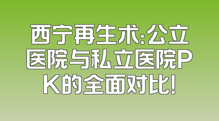 西宁再生术：公立医院与私立医院PK的全面对比！