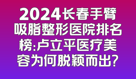 2024长春手臂吸脂整形医院排名榜：卢立平医疗美容为何脱颖而出？