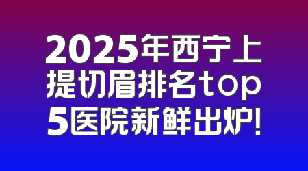2025年西宁上提切眉排名top5医院新鲜出炉！