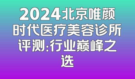 2024北京唯颜时代医疗美容诊所评测：行业巅峰之选
