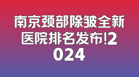 南京颈部除皱全新医院排名发布！2024