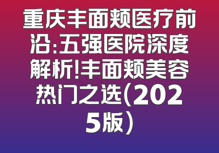 重庆丰面颊医疗前沿：五强医院深度解析！丰面颊美容热门之选（2025版）