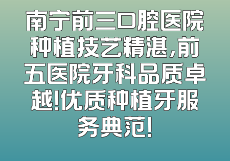 南宁前三口腔医院种植技艺精湛，前五医院牙科品质卓越！优质种植牙服务典范！
