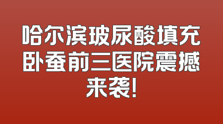哈尔滨玻尿酸填充卧蚕前三医院震撼来袭！