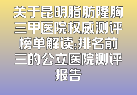 关于昆明脂肪隆胸三甲医院权威测评榜单解读：排名前三的公立医院测评报告