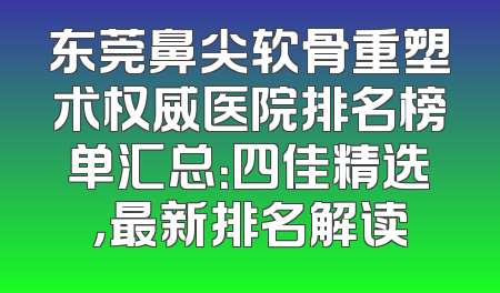 东莞鼻尖软骨重塑术权威医院排名榜单汇总：四佳精选，最新排名解读