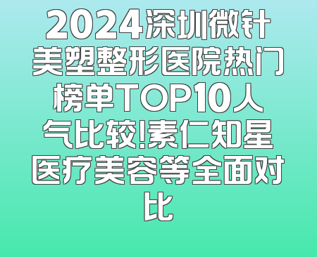 2024深圳微针美塑整形医院热门榜单TOP10人气比较！素仁知星医疗美容等全面对比