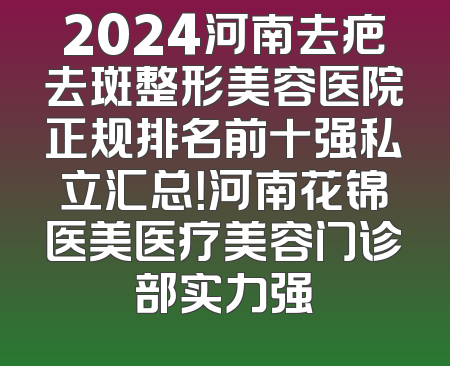 2024河南去疤去斑整形美容医院正规排名前十强私立汇总！河南花锦医美医疗美容门诊部实力强