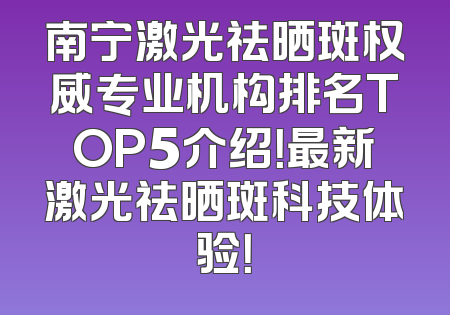 南宁激光祛晒斑权威专业机构排名TOP5介绍！最新激光祛晒斑科技体验！