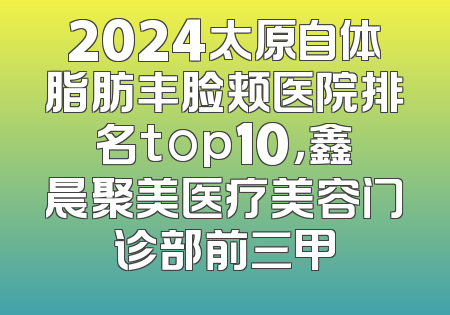 2024太原自体脂肪丰脸颊医院排名top10，鑫晨聚美医疗美容门诊部前三甲