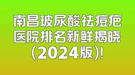 南昌玻尿酸祛痘疤医院排名新鲜揭晓（2024版）!