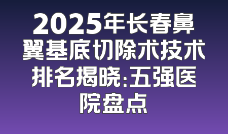 2025年长春鼻翼基底切除术技术排名揭晓：五强医院盘点