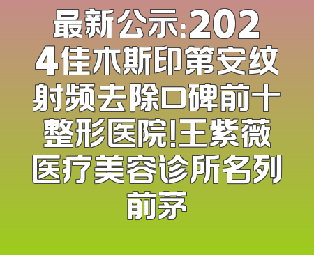 最新公示：2024佳木斯印第安纹射频去除口碑前十整形医院！王紫薇医疗美容诊所名列前茅