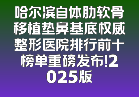 哈尔滨自体肋软骨移植垫鼻基底权威整形医院排行前十榜单重磅发布！2025版