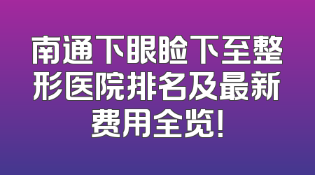南通下眼睑下至整形医院排名及最新费用全览！