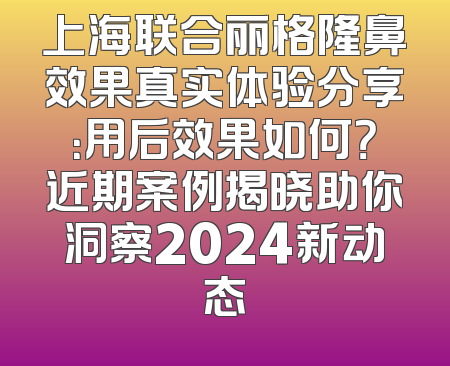 上海联合丽格隆鼻效果真实体验分享：用后效果如何？近期案例揭晓助你洞察2024新动态