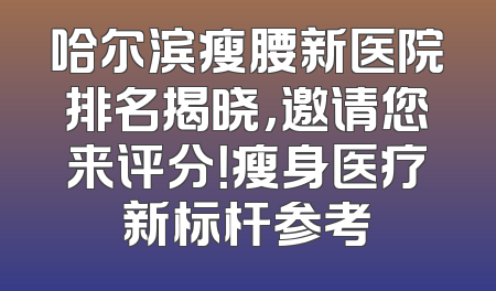 哈尔滨瘦腰新医院排名揭晓，邀请您来评分！瘦身医疗新标杆参考