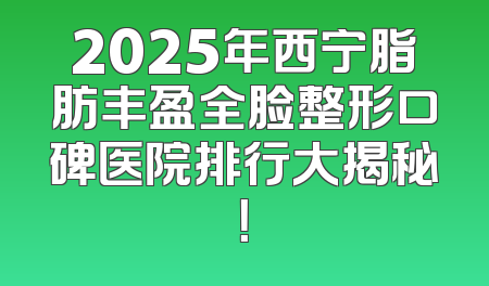 2025年西宁脂肪丰盈全脸整形口碑医院排行大揭秘！