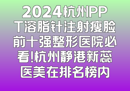 2024杭州PPT溶脂针注射瘦脸前十强整形医院必看！杭州静港新蕊医美在排名榜内