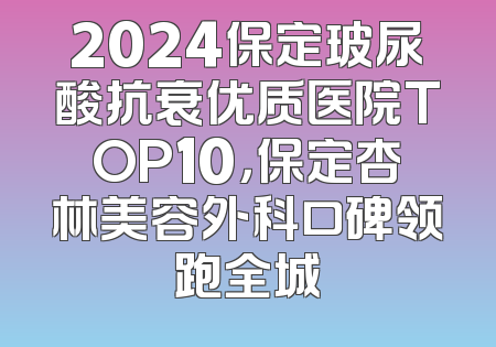 2024保定玻尿酸抗衰优质医院TOP10，保定杏林美容外科口碑领跑全城