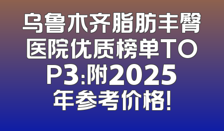 乌鲁木齐脂肪丰臀医院优质榜单TOP3：附2025年参考价格！