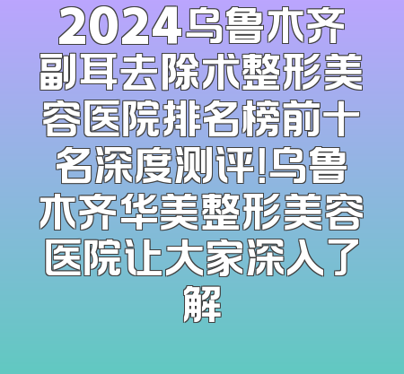 2024乌鲁木齐副耳去除术整形美容医院排名榜前十名深度测评！乌鲁木齐华美整形美容医院让大家深入了解
