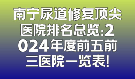 南宁尿道修复顶尖医院排名总览：2024年度前五前三医院一览表！