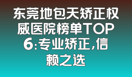 东莞地包天矫正权威医院榜单TOP6：专业矫正，信赖之选