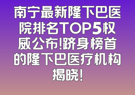 南宁最新隆下巴医院排名TOP5权威公布！跻身榜首的隆下巴医疗机构揭晓！