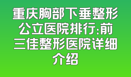 重庆胸部下垂整形公立医院排行：前三佳整形医院详细介绍