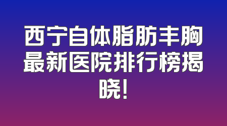 西宁自体脂肪丰胸最新医院排行榜揭晓！