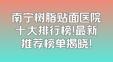 南宁树脂贴面医院十大排行榜！最新推荐榜单揭晓！