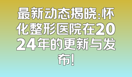 最新动态揭晓：怀化整形医院在2024年的更新与发布！